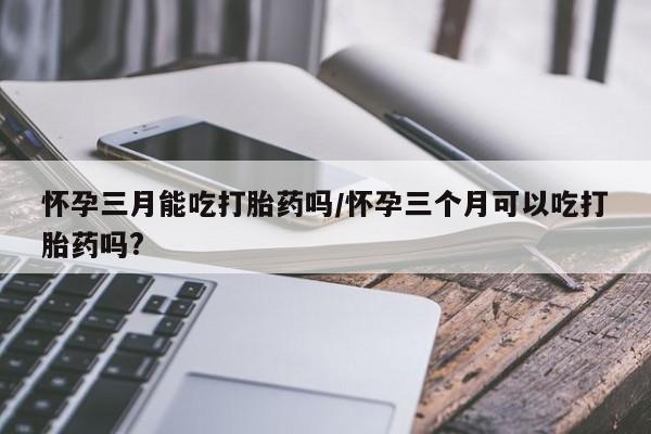 推荐个卖打胎药的联系方式，怀孕三月能吃打胎药吗/怀孕三个月可以吃打胎药吗?
