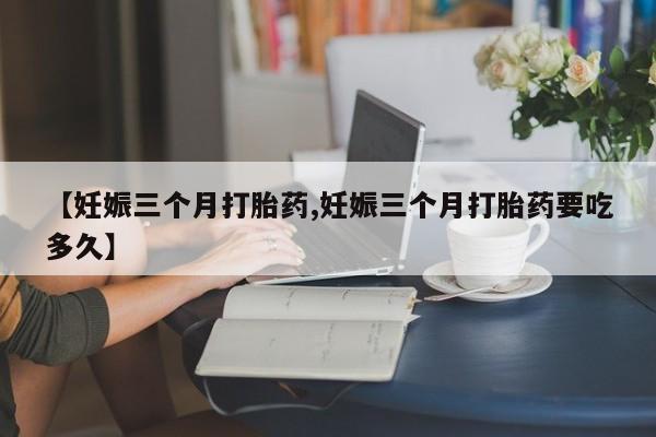 推荐个卖打胎药的联系方式，【妊娠三个月打胎药,妊娠三个月打胎药要吃多久】