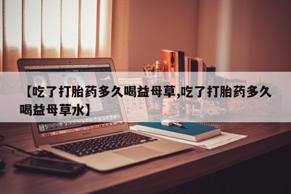 推荐个卖打胎药的联系方式，【吃了打胎药多久喝益母草,吃了打胎药多久喝益母草水】