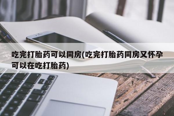 推荐个卖打胎药的联系方式，吃完打胎药可以同房(吃完打胎药同房又怀孕可以在吃打胎药)