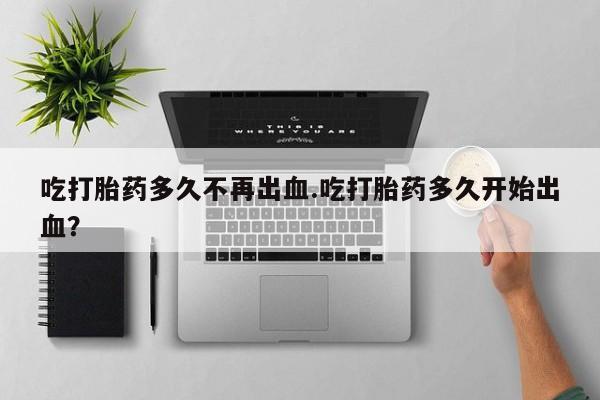 推荐个卖打胎药的联系方式，吃打胎药多久不再出血.吃打胎药多久开始出血？