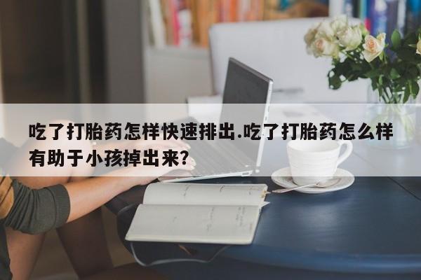 推荐个卖打胎药的联系方式，吃了打胎药怎样快速排出.吃了打胎药怎么样有助于小孩掉出来？