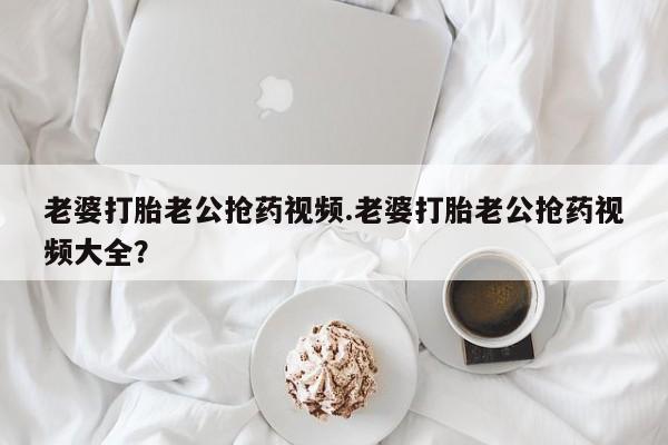 推荐个卖打胎药的联系方式，老婆打胎老公抢药视频.老婆打胎老公抢药视频大全？