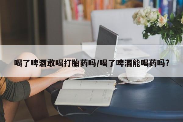 推荐个卖打胎药的联系方式，喝了啤酒敢喝打胎药吗/喝了啤酒能喝药吗?