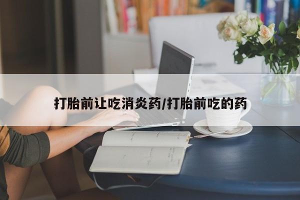 推荐个卖打胎药的联系方式，打胎前让吃消炎药/打胎前吃的药