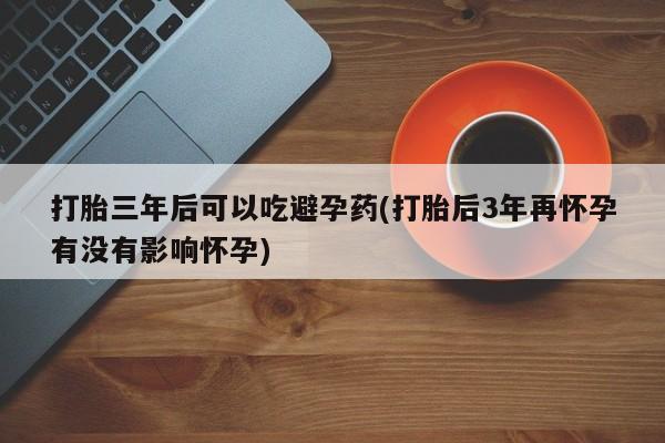 推荐个卖打胎药的联系方式，打胎三年后可以吃避孕药(打胎后3年再怀孕有没有影响怀孕)