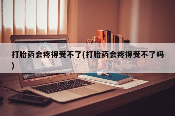 推荐个卖打胎药的联系方式，打胎药会疼得受不了(打胎药会疼得受不了吗)