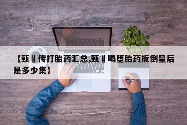 推荐个卖打胎药的联系方式，【甄嬛传打胎药汇总,甄嬛喝堕胎药扳倒皇后是多少集】