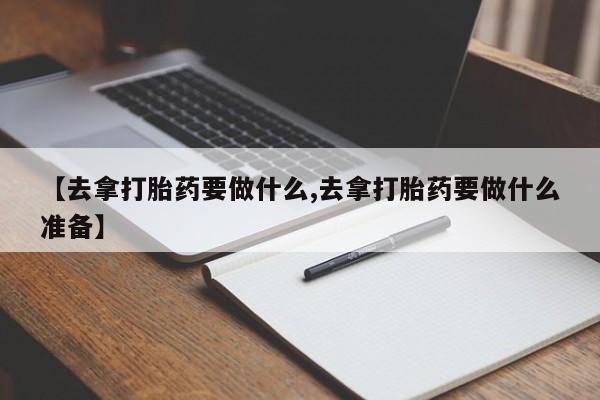 推荐个卖打胎药的联系方式，【去拿打胎药要做什么,去拿打胎药要做什么准备】