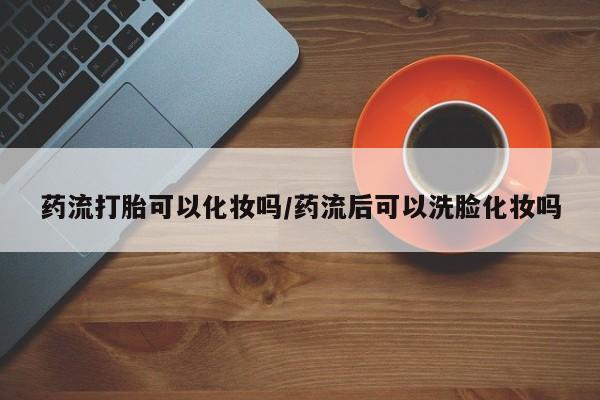 推荐个卖打胎药的联系方式，药流打胎可以化妆吗/药流后可以洗脸化妆吗