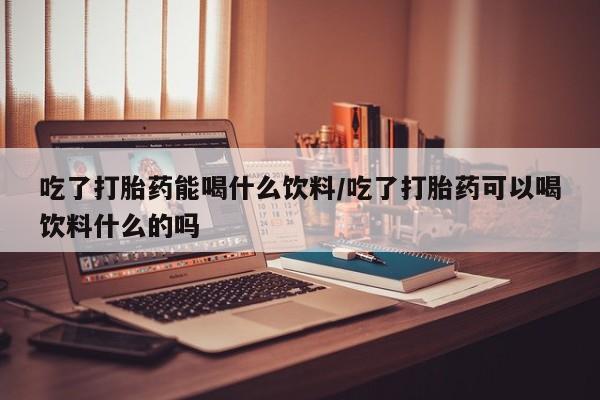 推荐个卖打胎药的联系方式，吃了打胎药能喝什么饮料/吃了打胎药可以喝饮料什么的吗