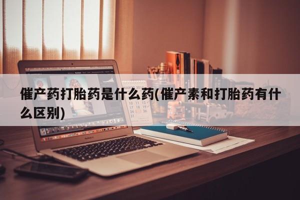 推荐个卖打胎药的联系方式，催产药打胎药是什么药(催产素和打胎药有什么区别)