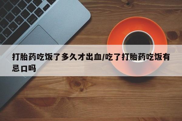 推荐个卖打胎药的联系方式，打胎药吃饭了多久才出血/吃了打胎药吃饭有忌口吗