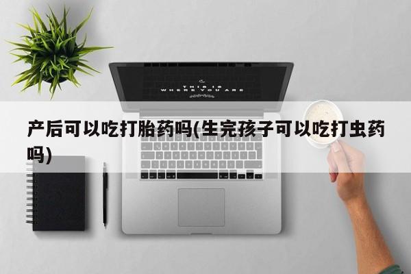 推荐个卖打胎药的联系方式，产后可以吃打胎药吗(生完孩子可以吃打虫药吗)