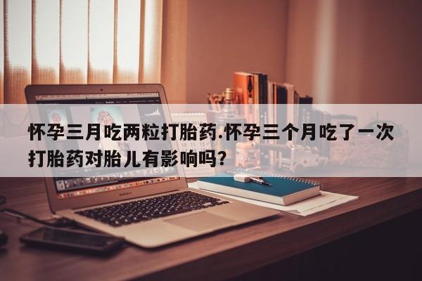 推荐个卖打胎药的联系方式，怀孕三月吃两粒打胎药.怀孕三个月吃了一次打胎药对胎儿有影响吗？