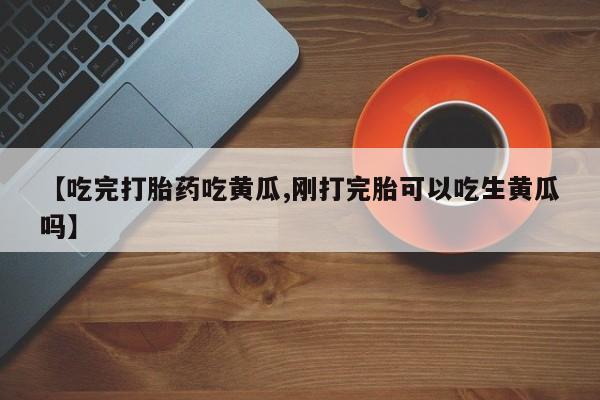 推荐个卖打胎药的联系方式，【吃完打胎药吃黄瓜,刚打完胎可以吃生黄瓜吗】