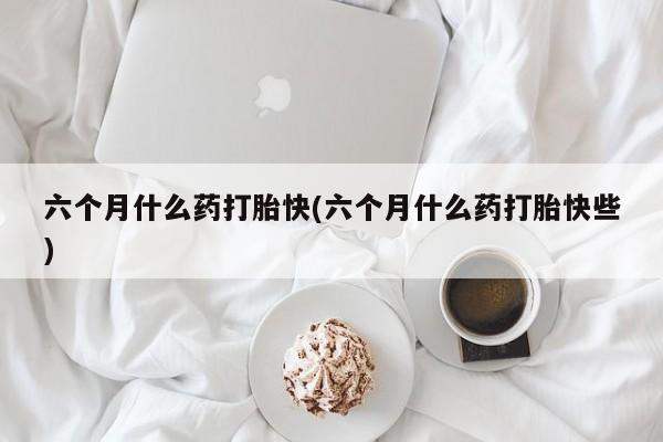 推荐个卖打胎药的联系方式，六个月什么药打胎快(六个月什么药打胎快些)