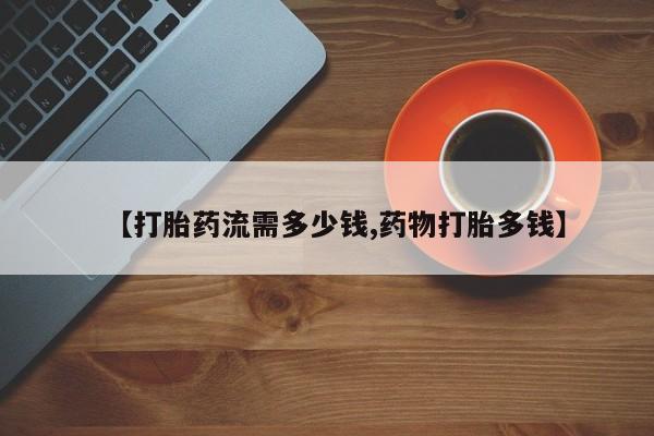 推荐个卖打胎药的联系方式，【打胎药流需多少钱,药物打胎多钱】