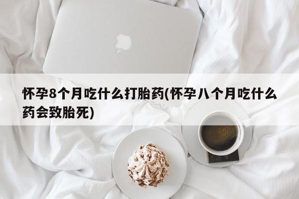 推荐个卖打胎药的联系方式，怀孕8个月吃什么打胎药(怀孕八个月吃什么药会致胎死)