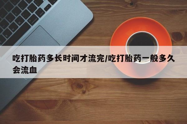 推荐个卖打胎药的联系方式，吃打胎药多长时间才流完/吃打胎药一般多久会流血