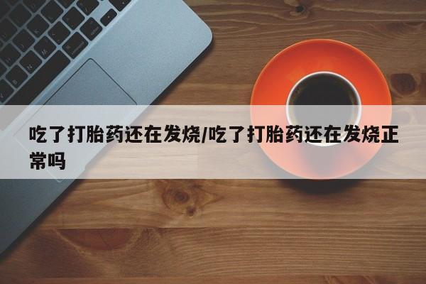 推荐个卖打胎药的联系方式，吃了打胎药还在发烧/吃了打胎药还在发烧正常吗