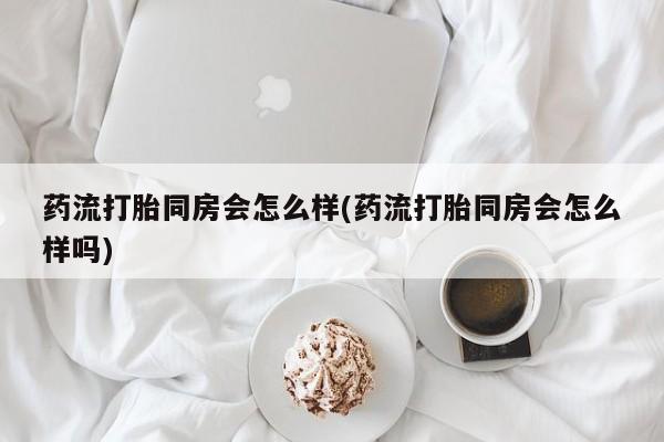 推荐个卖打胎药的联系方式，药流打胎同房会怎么样(药流打胎同房会怎么样吗)
