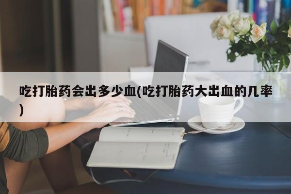 推荐个卖打胎药的联系方式，吃打胎药会出多少血(吃打胎药大出血的几率)