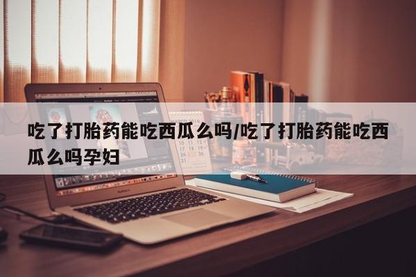 推荐个卖打胎药的联系方式，吃了打胎药能吃西瓜么吗/吃了打胎药能吃西瓜么吗孕妇