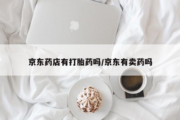 推荐个卖打胎药的联系方式，京东药店有打胎药吗/京东有卖药吗