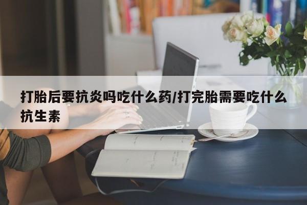 推荐个卖打胎药的联系方式，打胎后要抗炎吗吃什么药/打完胎需要吃什么抗生素