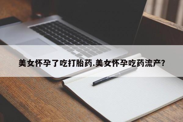 推荐个卖打胎药的联系方式，美女怀孕了吃打胎药.美女怀孕吃药流产？