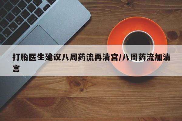 推荐个卖打胎药的联系方式，打胎医生建议八周药流再清宫/八周药流加清宫