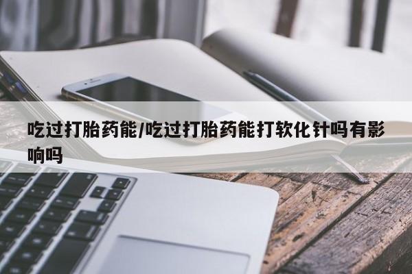 推荐个卖打胎药的联系方式，吃过打胎药能/吃过打胎药能打软化针吗有影响吗