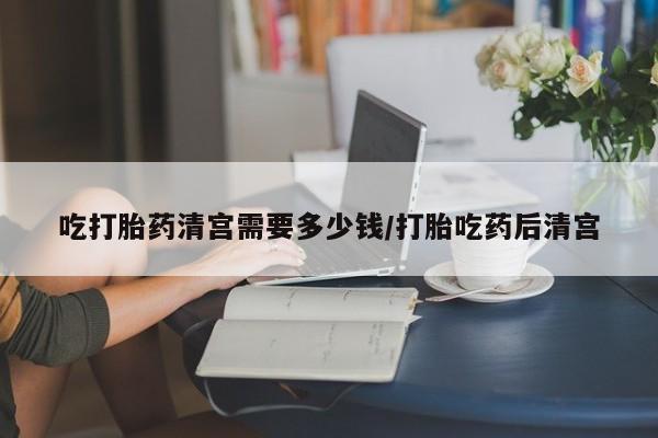 推荐个卖打胎药的联系方式，吃打胎药清宫需要多少钱/打胎吃药后清宫