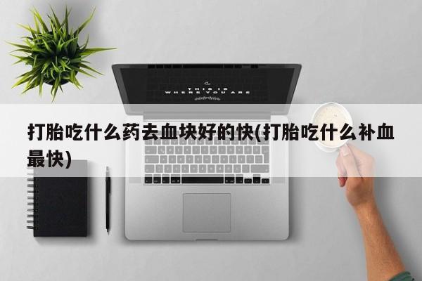推荐个卖打胎药的联系方式，打胎吃什么药去血块好的快(打胎吃什么补血最快)