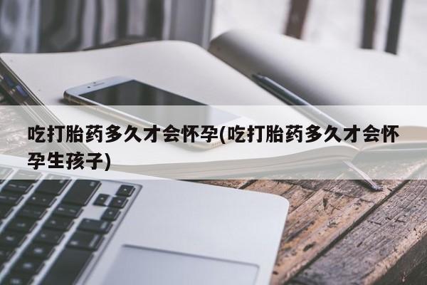 推荐个卖打胎药的联系方式，吃打胎药多久才会怀孕(吃打胎药多久才会怀孕生孩子)