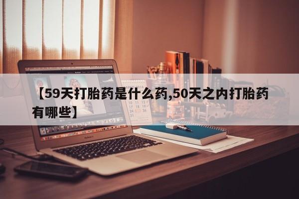 推荐个卖打胎药的联系方式，【59天打胎药是什么药,50天之内打胎药有哪些】