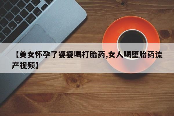 推荐个卖打胎药的联系方式，【美女怀孕了婆婆喝打胎药,女人喝堕胎药流产视频】