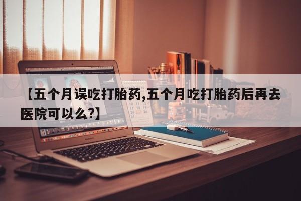 推荐个卖打胎药的联系方式，【五个月误吃打胎药,五个月吃打胎药后再去医院可以么?】