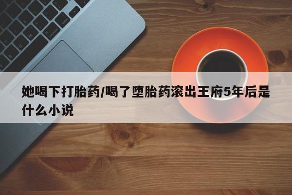 推荐个卖打胎药的联系方式，她喝下打胎药/喝了堕胎药滚出王府5年后是什么小说