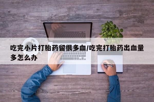 推荐个卖打胎药的联系方式，吃完小片打胎药留很多血/吃完打胎药出血量多怎么办