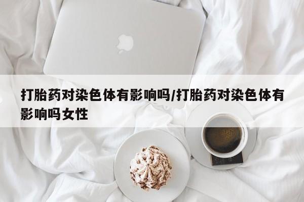 推荐个卖打胎药的联系方式，打胎药对染色体有影响吗/打胎药对染色体有影响吗女性
