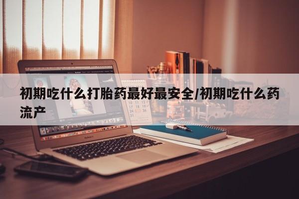 推荐个卖打胎药的联系方式，初期吃什么打胎药最好最安全/初期吃什么药流产