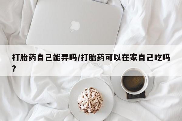 推荐个卖打胎药的联系方式，打胎药自己能弄吗/打胎药可以在家自己吃吗?