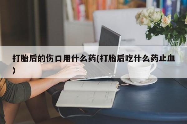 推荐个卖打胎药的联系方式，打胎后的伤口用什么药(打胎后吃什么药止血)