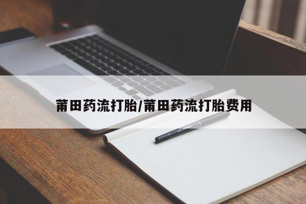推荐个卖打胎药的联系方式，莆田药流打胎/莆田药流打胎费用