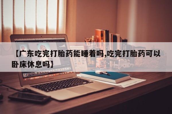 推荐个卖打胎药的联系方式，【广东吃完打胎药能睡着吗,吃完打胎药可以卧床休息吗】