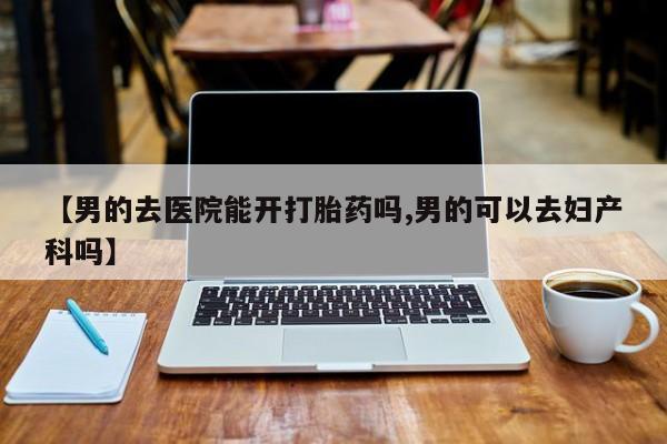 推荐个卖打胎药的联系方式，【男的去医院能开打胎药吗,男的可以去妇产科吗】