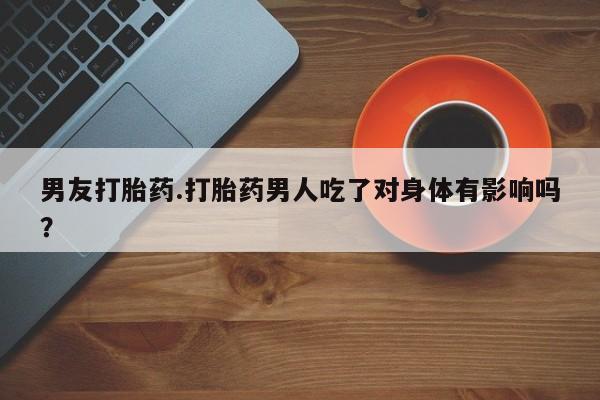 推荐个卖打胎药的联系方式，男友打胎药.打胎药男人吃了对身体有影响吗？
