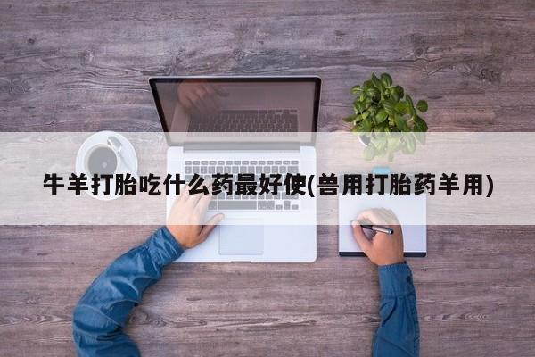 推荐个卖打胎药的联系方式，牛羊打胎吃什么药最好使(兽用打胎药羊用)